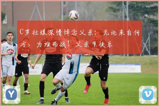 C罗社媒深情悼念父亲：无论来自何方，为谁而战！父亲节快乐️