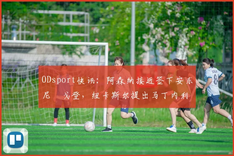 ODsport快讯：阿森纳接近签下安东尼・戈登，纽卡斯尔提出马丁内利交换条件_交易_球员_谈判