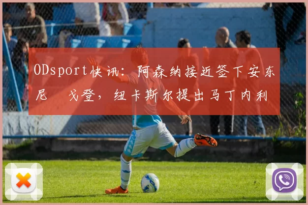 ODsport快讯：阿森纳接近签下安东尼・戈登，纽卡斯尔提出马丁内利交换条件_交易_球员_谈判