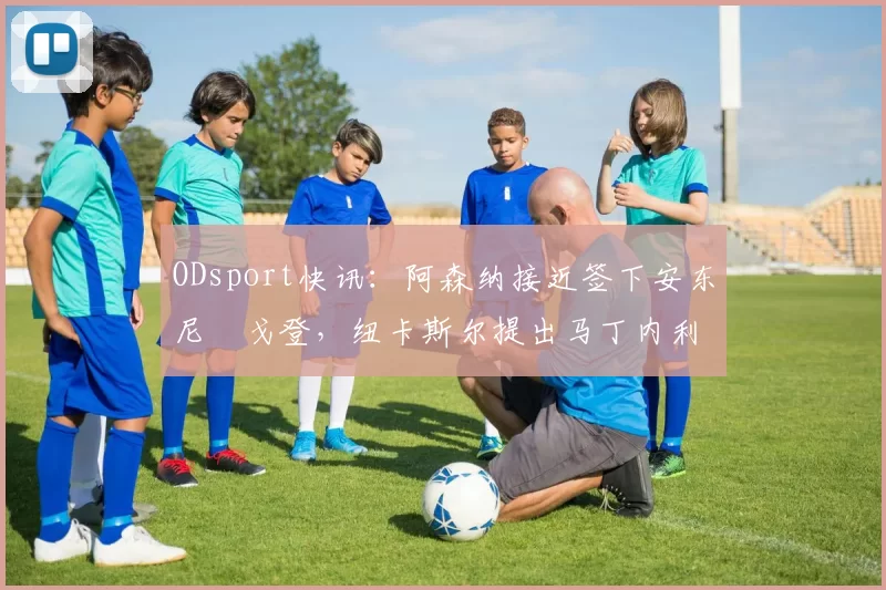 ODsport快讯：阿森纳接近签下安东尼・戈登，纽卡斯尔提出马丁内利交换条件_交易_球员_谈判