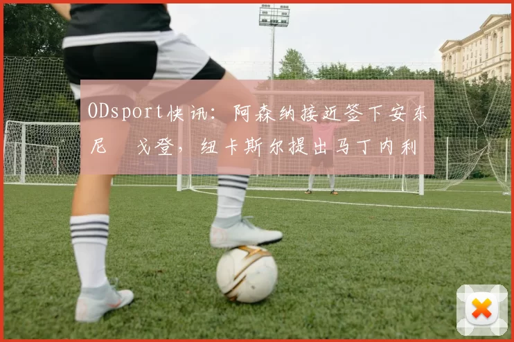 ODsport快讯:阿森纳接近签下安东尼・戈登,纽卡斯尔提出马丁内利交换条件_交易_球员_谈判