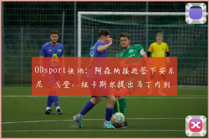 ODsport快讯:阿森纳接近签下安东尼・戈登,纽卡斯尔提出马丁内利交换条件_交易_球员_谈判