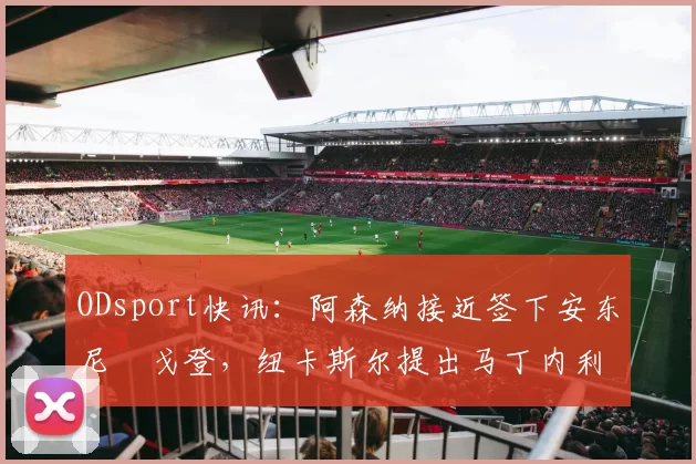 ODsport快讯:阿森纳接近签下安东尼・戈登,纽卡斯尔提出马丁内利交换条件_交易_球员_谈判