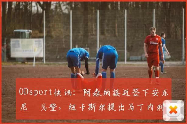 ODsport快讯:阿森纳接近签下安东尼・戈登,纽卡斯尔提出马丁内利交换条件_交易_球员_谈判