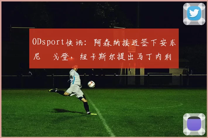 ODsport快讯：阿森纳接近签下安东尼・戈登，纽卡斯尔提出马丁内利交换条件_交易_球员_谈判