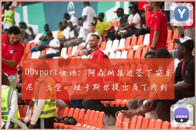 ODsport快讯：阿森纳接近签下安东尼・戈登，纽卡斯尔提出马丁内利交换条件_交易_球员_谈判