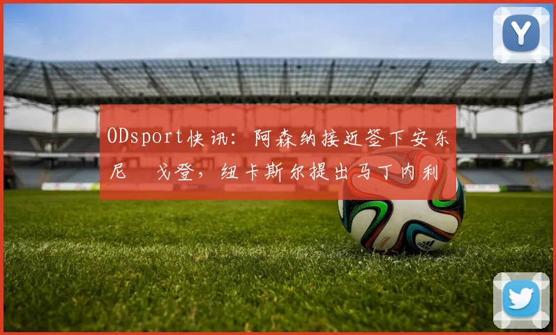 ODsport快讯：阿森纳接近签下安东尼・戈登，纽卡斯尔提出马丁内利交换条件_交易_球员_谈判