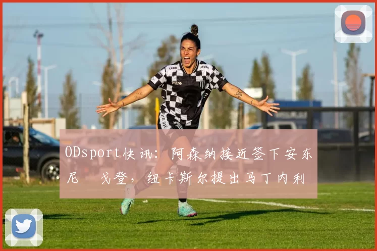 ODsport快讯:阿森纳接近签下安东尼・戈登,纽卡斯尔提出马丁内利交换条件_交易_球员_谈判