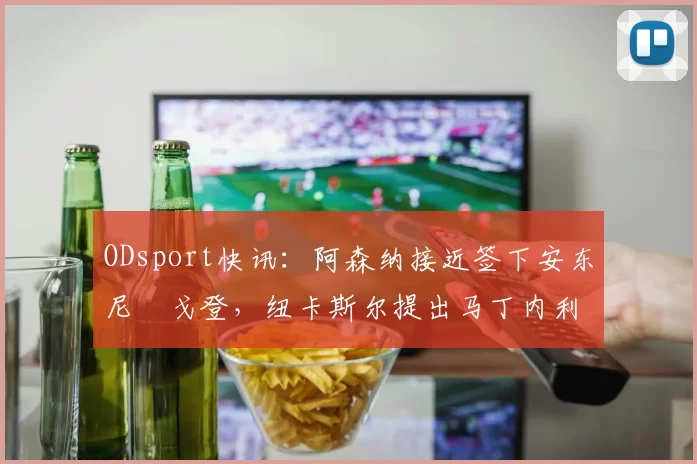 ODsport快讯:阿森纳接近签下安东尼・戈登,纽卡斯尔提出马丁内利交换条件_交易_球员_谈判