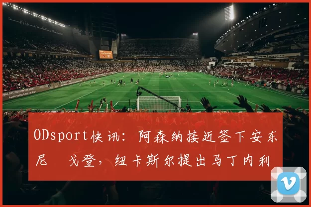 ODsport快讯：阿森纳接近签下安东尼・戈登，纽卡斯尔提出马丁内利交换条件_交易_球员_谈判