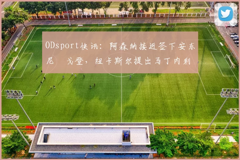 ODsport快讯：阿森纳接近签下安东尼・戈登，纽卡斯尔提出马丁内利交换条件_交易_球员_谈判