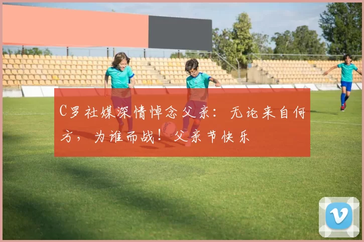 C罗社媒深情悼念父亲：无论来自何方，为谁而战！父亲节快乐️