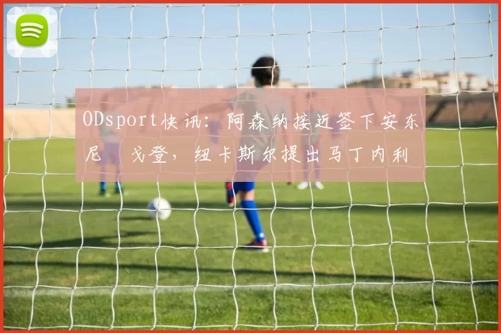 ODsport快讯:阿森纳接近签下安东尼・戈登,纽卡斯尔提出马丁内利交换条件_交易_球员_谈判