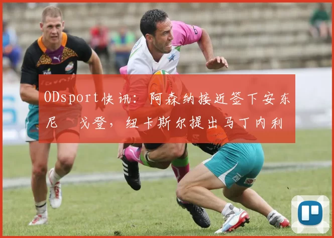 ODsport快讯：阿森纳接近签下安东尼・戈登，纽卡斯尔提出马丁内利交换条件_交易_球员_谈判