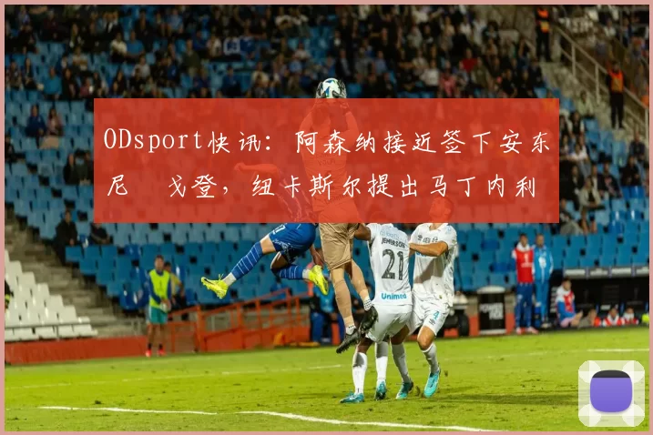 ODsport快讯：阿森纳接近签下安东尼・戈登，纽卡斯尔提出马丁内利交换条件_交易_球员_谈判