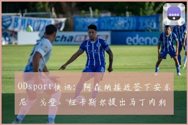 ODsport快讯:阿森纳接近签下安东尼・戈登,纽卡斯尔提出马丁内利交换条件_交易_球员_谈判