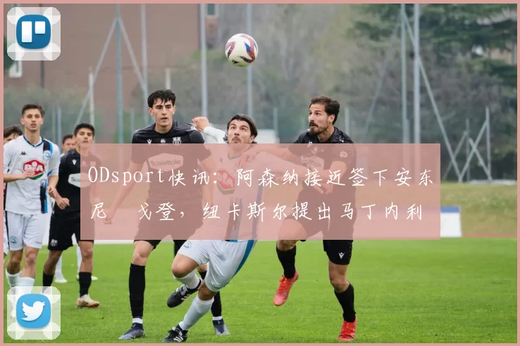 ODsport快讯:阿森纳接近签下安东尼・戈登,纽卡斯尔提出马丁内利交换条件_交易_球员_谈判