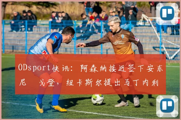 ODsport快讯:阿森纳接近签下安东尼・戈登,纽卡斯尔提出马丁内利交换条件_交易_球员_谈判