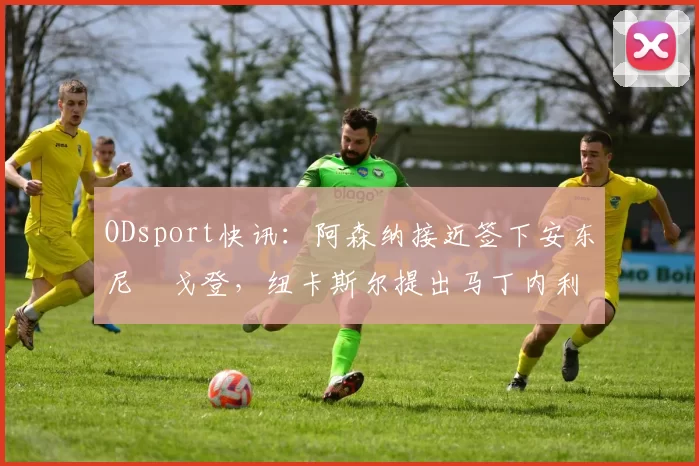 ODsport快讯：阿森纳接近签下安东尼・戈登，纽卡斯尔提出马丁内利交换条件_交易_球员_谈判