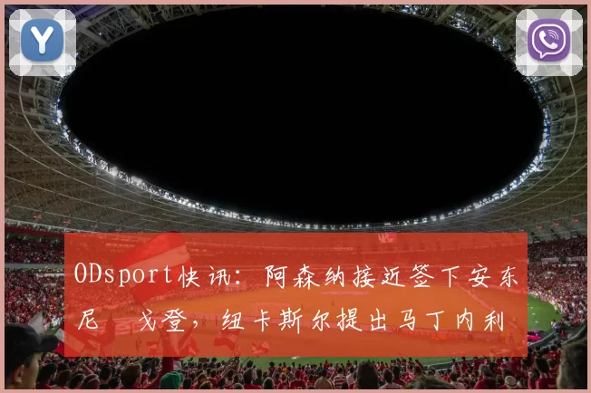 ODsport快讯：阿森纳接近签下安东尼・戈登，纽卡斯尔提出马丁内利交换条件_交易_球员_谈判