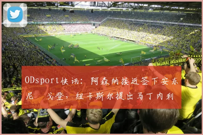 ODsport快讯：阿森纳接近签下安东尼・戈登，纽卡斯尔提出马丁内利交换条件_交易_球员_谈判