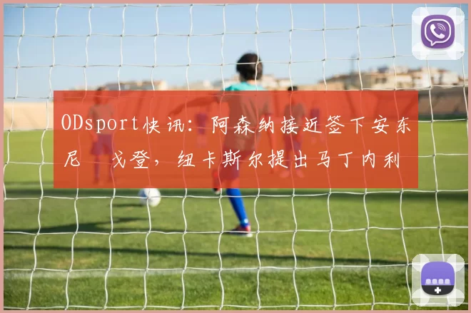 ODsport快讯：阿森纳接近签下安东尼・戈登，纽卡斯尔提出马丁内利交换条件_交易_球员_谈判