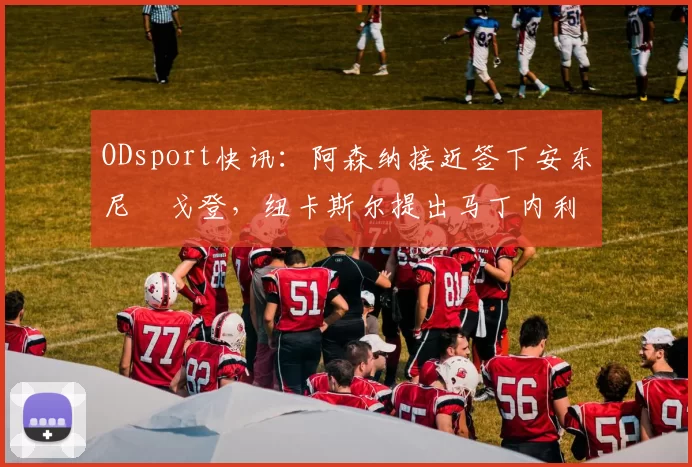 ODsport快讯:阿森纳接近签下安东尼・戈登,纽卡斯尔提出马丁内利交换条件_交易_球员_谈判