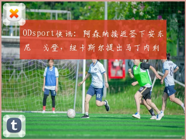 ODsport快讯：阿森纳接近签下安东尼・戈登，纽卡斯尔提出马丁内利交换条件_交易_球员_谈判
