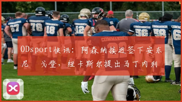 ODsport快讯：阿森纳接近签下安东尼・戈登，纽卡斯尔提出马丁内利交换条件_交易_球员_谈判