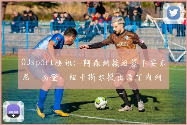 ODsport快讯：阿森纳接近签下安东尼・戈登，纽卡斯尔提出马丁内利交换条件_交易_球员_谈判
