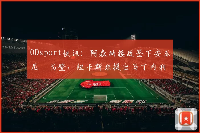 ODsport快讯：阿森纳接近签下安东尼・戈登，纽卡斯尔提出马丁内利交换条件_交易_球员_谈判
