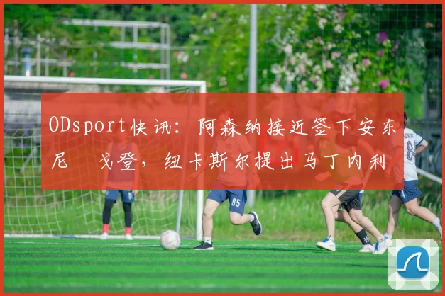 ODsport快讯：阿森纳接近签下安东尼・戈登，纽卡斯尔提出马丁内利交换条件_交易_球员_谈判