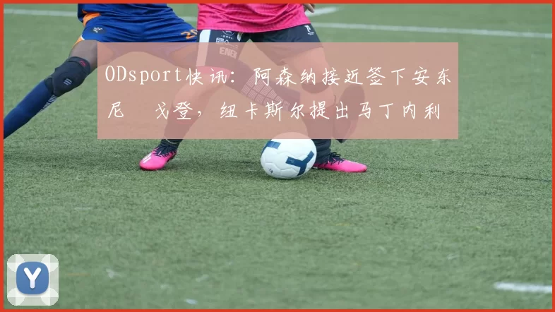 ODsport快讯:阿森纳接近签下安东尼・戈登,纽卡斯尔提出马丁内利交换条件_交易_球员_谈判
