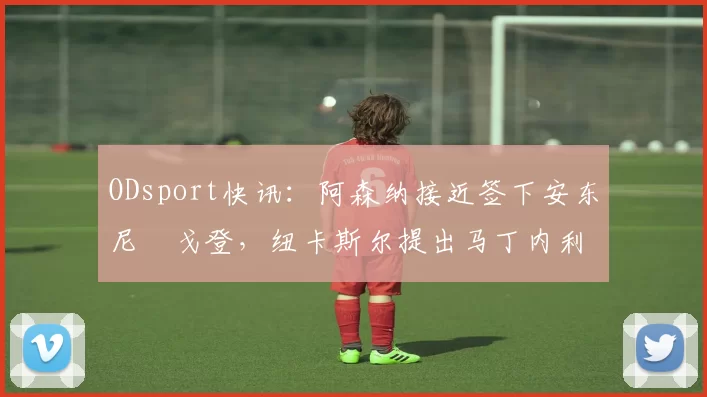 ODsport快讯:阿森纳接近签下安东尼・戈登,纽卡斯尔提出马丁内利交换条件_交易_球员_谈判