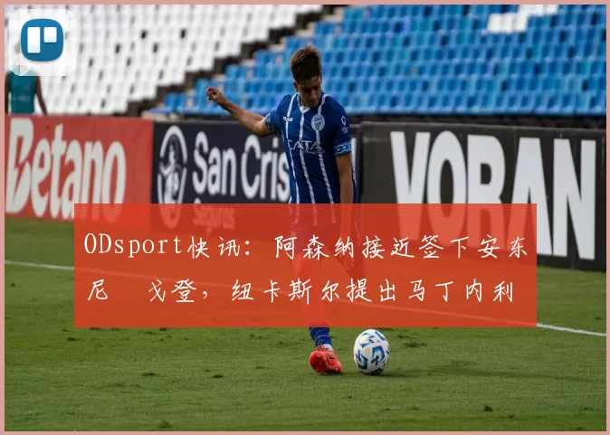 ODsport快讯：阿森纳接近签下安东尼・戈登，纽卡斯尔提出马丁内利交换条件_交易_球员_谈判