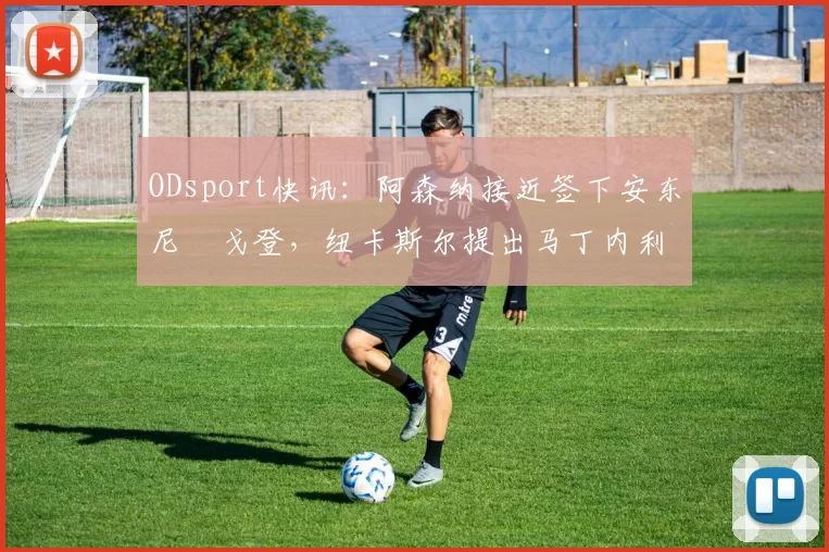 ODsport快讯:阿森纳接近签下安东尼・戈登,纽卡斯尔提出马丁内利交换条件_交易_球员_谈判