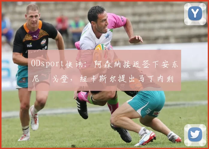 ODsport快讯:阿森纳接近签下安东尼・戈登,纽卡斯尔提出马丁内利交换条件_交易_球员_谈判