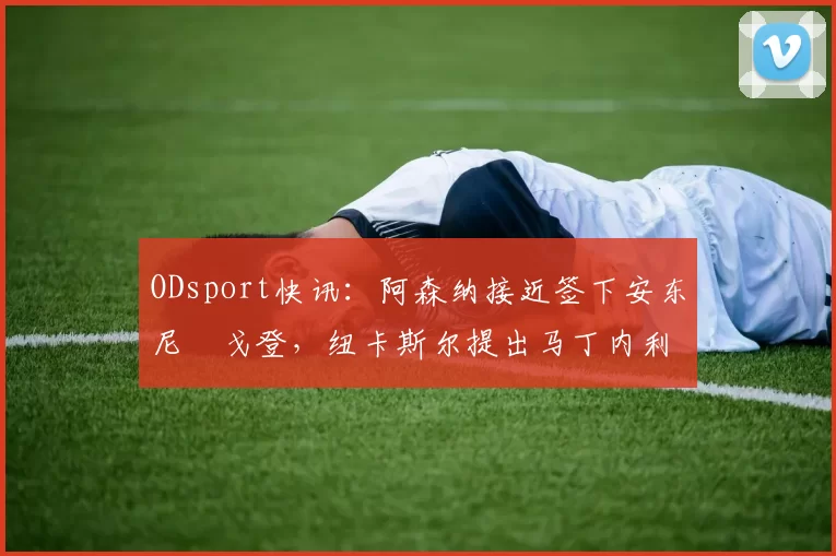 ODsport快讯:阿森纳接近签下安东尼・戈登,纽卡斯尔提出马丁内利交换条件_交易_球员_谈判