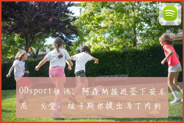 ODsport快讯：阿森纳接近签下安东尼・戈登，纽卡斯尔提出马丁内利交换条件_交易_球员_谈判