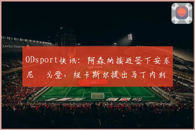 ODsport快讯：阿森纳接近签下安东尼・戈登，纽卡斯尔提出马丁内利交换条件_交易_球员_谈判