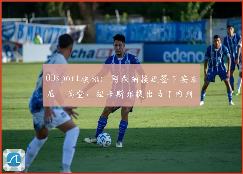 ODsport快讯:阿森纳接近签下安东尼・戈登,纽卡斯尔提出马丁内利交换条件_交易_球员_谈判