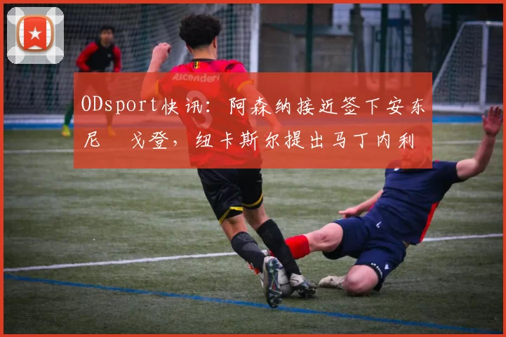 ODsport快讯:阿森纳接近签下安东尼・戈登,纽卡斯尔提出马丁内利交换条件_交易_球员_谈判