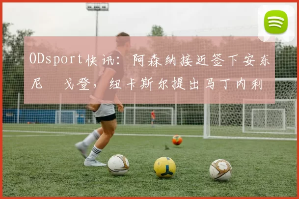 ODsport快讯:阿森纳接近签下安东尼・戈登,纽卡斯尔提出马丁内利交换条件_交易_球员_谈判