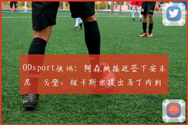 ODsport快讯：阿森纳接近签下安东尼・戈登，纽卡斯尔提出马丁内利交换条件_交易_球员_谈判