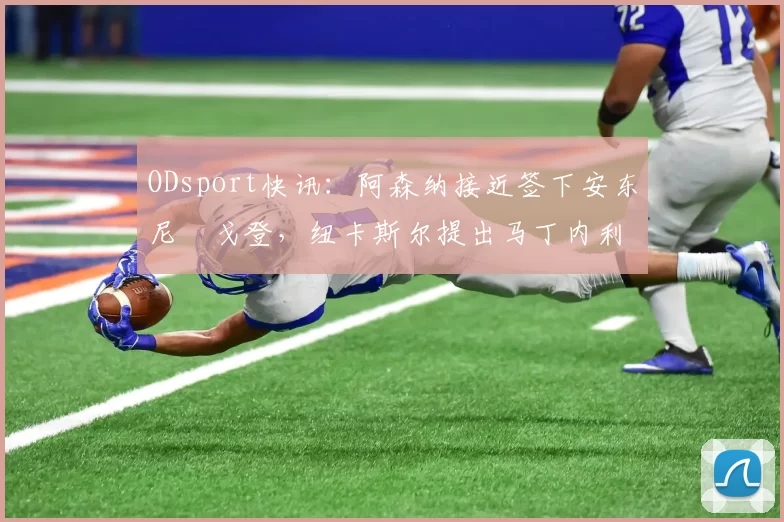 ODsport快讯：阿森纳接近签下安东尼・戈登，纽卡斯尔提出马丁内利交换条件_交易_球员_谈判