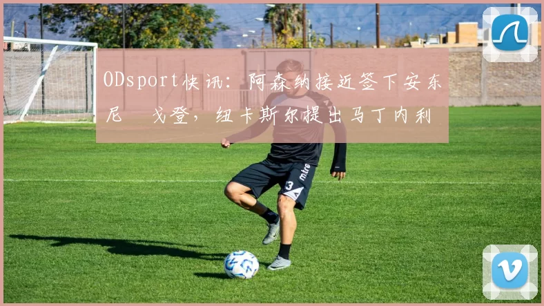 ODsport快讯:阿森纳接近签下安东尼・戈登,纽卡斯尔提出马丁内利交换条件_交易_球员_谈判