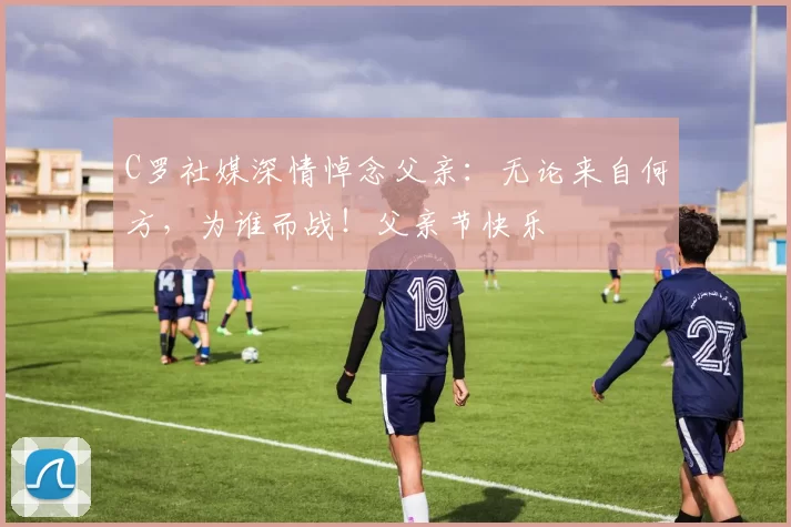 C罗社媒深情悼念父亲:无论来自何方,为谁而战!父亲节快乐️