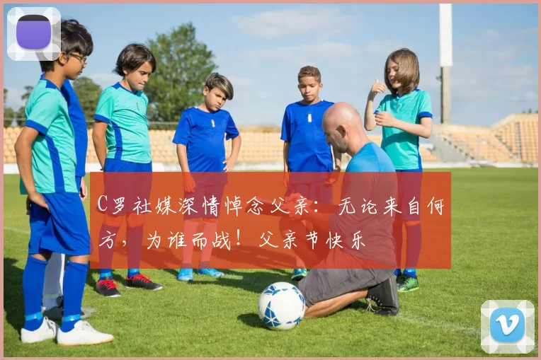 C罗社媒深情悼念父亲：无论来自何方，为谁而战！父亲节快乐️