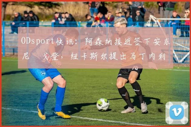ODsport快讯：阿森纳接近签下安东尼・戈登，纽卡斯尔提出马丁内利交换条件_交易_球员_谈判