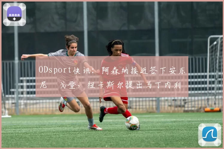 ODsport快讯：阿森纳接近签下安东尼・戈登，纽卡斯尔提出马丁内利交换条件_交易_球员_谈判